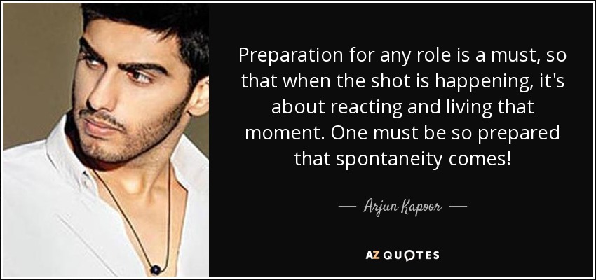 Preparation for any role is a must, so that when the shot is happening, it's about reacting and living that moment. One must be so prepared that spontaneity comes! - Arjun Kapoor