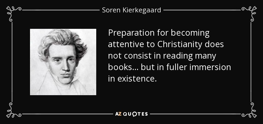 Preparation for becoming attentive to Christianity does not consist in reading many books ... but in fuller immersion in existence. - Soren Kierkegaard