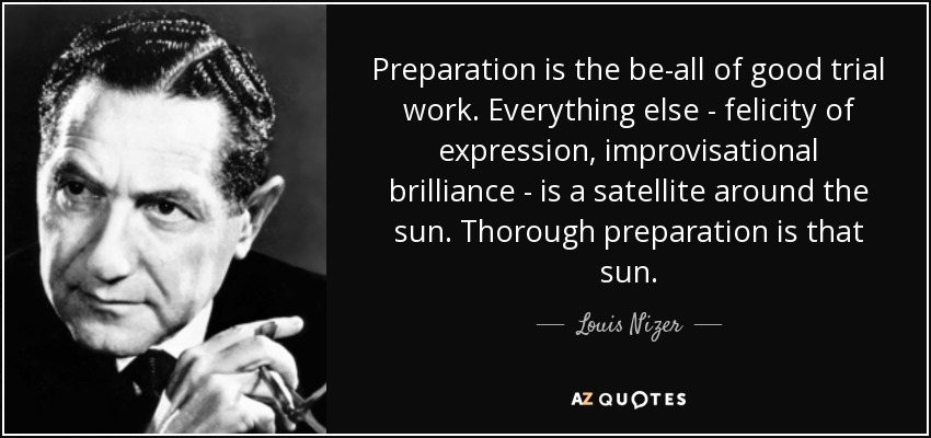 Preparation is the be-all of good trial work. Everything else - felicity of expression, improvisational brilliance - is a satellite around the sun. Thorough preparation is that sun. - Louis Nizer
