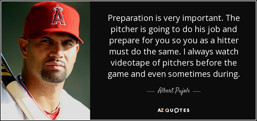 Preparation is very important. The pitcher is going to do his job and prepare for you so you as a hitter must do the same. I always watch videotape of pitchers before the game and even sometimes during. - Albert Pujols