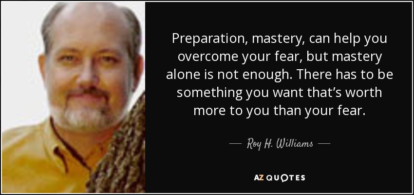 Preparation, mastery, can help you overcome your fear, but mastery alone is not enough. There has to be something you want that’s worth more to you than your fear. - Roy H. Williams