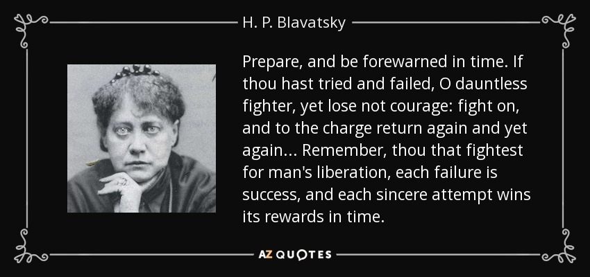 Prepare, and be forewarned in time. If thou hast tried and failed, O dauntless fighter, yet lose not courage: fight on, and to the charge return again and yet again... Remember, thou that fightest for man's liberation, each failure is success, and each sincere attempt wins its rewards in time. - H. P. Blavatsky
