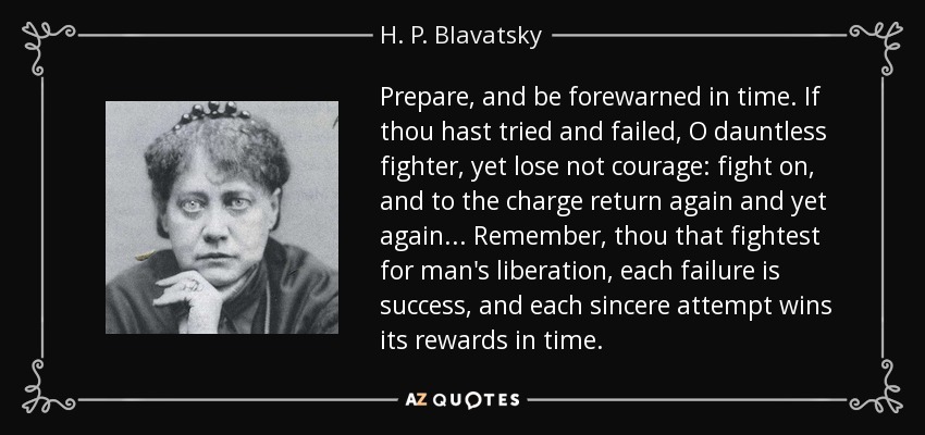 Prepare, and be forewarned in time. If thou hast tried and failed, O dauntless fighter, yet lose not courage: fight on, and to the charge return again and yet again... Remember, thou that fightest for man's liberation, each failure is success, and each sincere attempt wins its rewards in time. - H. P. Blavatsky