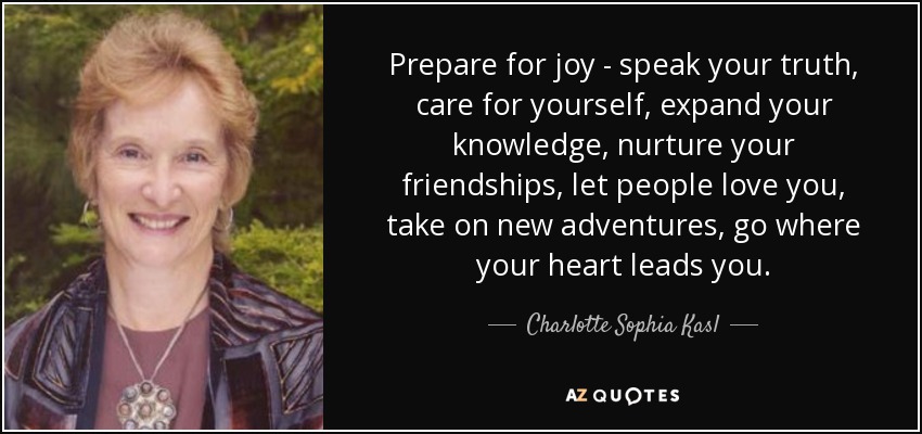 Prepare for joy - speak your truth, care for yourself, expand your knowledge, nurture your friendships, let people love you, take on new adventures, go where your heart leads you. - Charlotte Sophia Kasl
