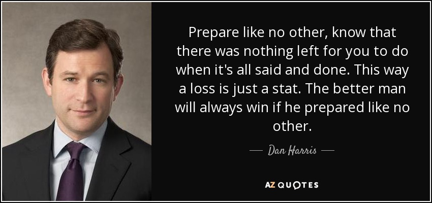 Prepare like no other, know that there was nothing left for you to do when it's all said and done. This way a loss is just a stat. The better man will always win if he prepared like no other. - Dan Harris