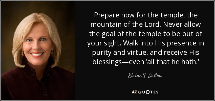 Prepare now for the temple, the mountain of the Lord. Never allow the goal of the temple to be out of your sight. Walk into His presence in purity and virtue, and receive His blessings—even 'all that he hath.' - Elaine S. Dalton