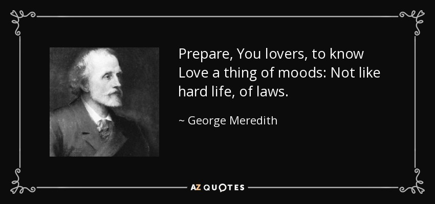 Prepare, You lovers, to know Love a thing of moods: Not like hard life, of laws. - George Meredith