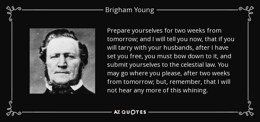 Prepare yourselves for two weeks from tomorrow; and I will tell you now, that if you will tarry with your husbands, after I have set you free, you must bow down to it, and submit yourselves to the celestial law. You may go where you please, after two weeks from tomorrow; but, remember, that I will not hear any more of this whining. - Brigham Young