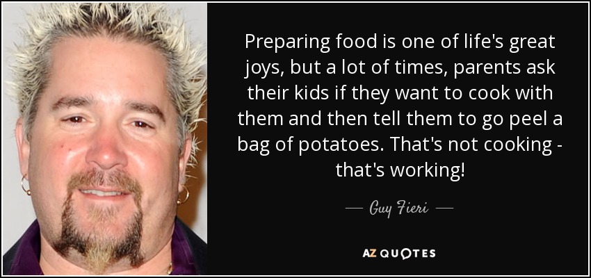 Preparing food is one of life's great joys, but a lot of times, parents ask their kids if they want to cook with them and then tell them to go peel a bag of potatoes. That's not cooking - that's working! - Guy Fieri