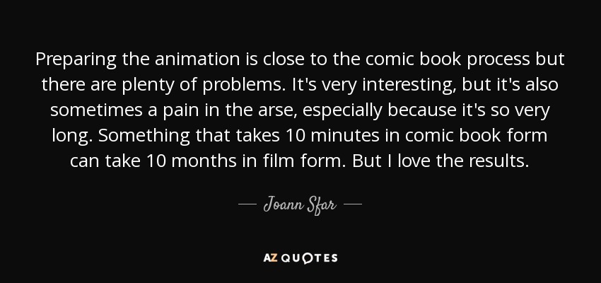Preparing the animation is close to the comic book process but there are plenty of problems. It's very interesting, but it's also sometimes a pain in the arse, especially because it's so very long. Something that takes 10 minutes in comic book form can take 10 months in film form. But I love the results. - Joann Sfar