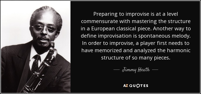 Preparing to improvise is at a level commensurate with mastering the structure in a European classical piece. Another way to define improvisation is spontaneous melody. In order to improvise, a player first needs to have memorized and analyzed the harmonic structure of so many pieces. - Jimmy Heath
