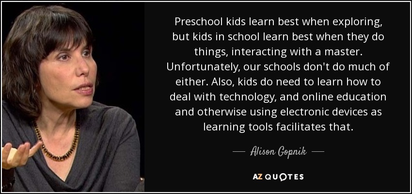 Preschool kids learn best when exploring, but kids in school learn best when they do things, interacting with a master. Unfortunately, our schools don't do much of either. Also, kids do need to learn how to deal with technology, and online education and otherwise using electronic devices as learning tools facilitates that. - Alison Gopnik