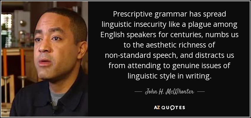 Prescriptive grammar has spread linguistic insecurity like a plague among English speakers for centuries, numbs us to the aesthetic richness of non-standard speech, and distracts us from attending to genuine issues of linguistic style in writing. - John H. McWhorter