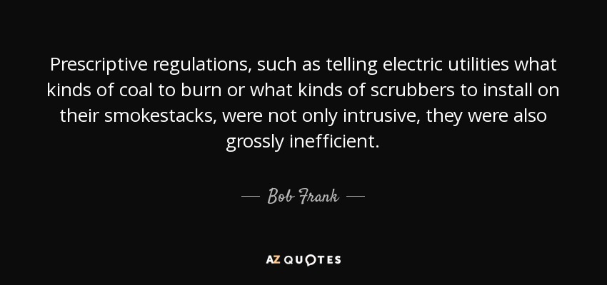 Prescriptive regulations, such as telling electric utilities what kinds of coal to burn or what kinds of scrubbers to install on their smokestacks, were not only intrusive, they were also grossly inefficient. - Bob Frank