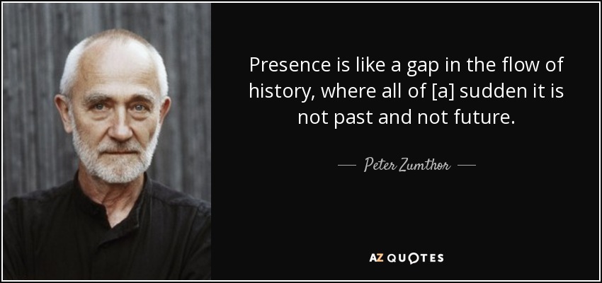 Presence is like a gap in the flow of history, where all of [a] sudden it is not past and not future. - Peter Zumthor