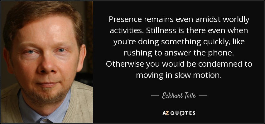 Presence remains even amidst worldly activities. Stillness is there even when you're doing something quickly, like rushing to answer the phone. Otherwise you would be condemned to moving in slow motion. - Eckhart Tolle