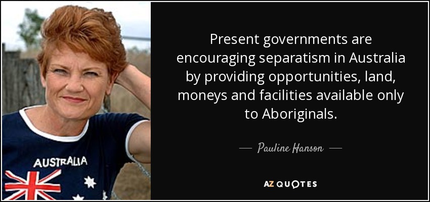 Present governments are encouraging separatism in Australia by providing opportunities, land, moneys and facilities available only to Aboriginals. - Pauline Hanson