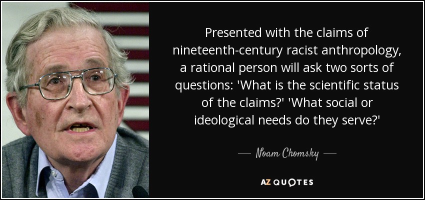 Presented with the claims of nineteenth-century racist anthropology, a rational person will ask two sorts of questions: 'What is the scientific status of the claims?' 'What social or ideological needs do they serve?' - Noam Chomsky