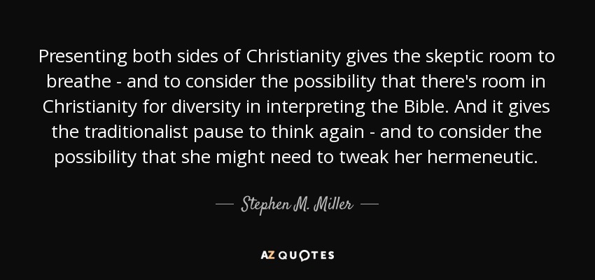 Presenting both sides of Christianity gives the skeptic room to breathe - and to consider the possibility that there's room in Christianity for diversity in interpreting the Bible. And it gives the traditionalist pause to think again - and to consider the possibility that she might need to tweak her hermeneutic. - Stephen M. Miller
