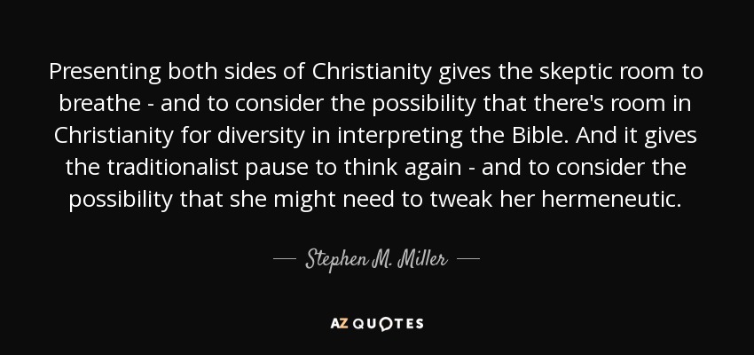 Presenting both sides of Christianity gives the skeptic room to breathe - and to consider the possibility that there's room in Christianity for diversity in interpreting the Bible. And it gives the traditionalist pause to think again - and to consider the possibility that she might need to tweak her hermeneutic. - Stephen M. Miller