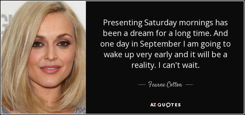 Presenting Saturday mornings has been a dream for a long time. And one day in September I am going to wake up very early and it will be a reality. I can't wait. - Fearne Cotton