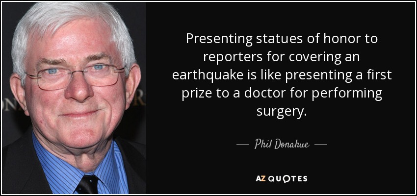 Presenting statues of honor to reporters for covering an earthquake is like presenting a first prize to a doctor for performing surgery. - Phil Donahue