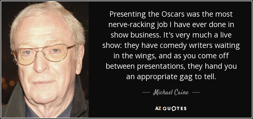 Presenting the Oscars was the most nerve-racking job I have ever done in show business. It's very much a live show: they have comedy writers waiting in the wings, and as you come off between presentations, they hand you an appropriate gag to tell. - Michael Caine