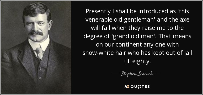 Presently I shall be introduced as 'this venerable old gentleman' and the axe will fall when they raise me to the degree of 'grand old man'. That means on our continent any one with snow-white hair who has kept out of jail till eighty. - Stephen Leacock