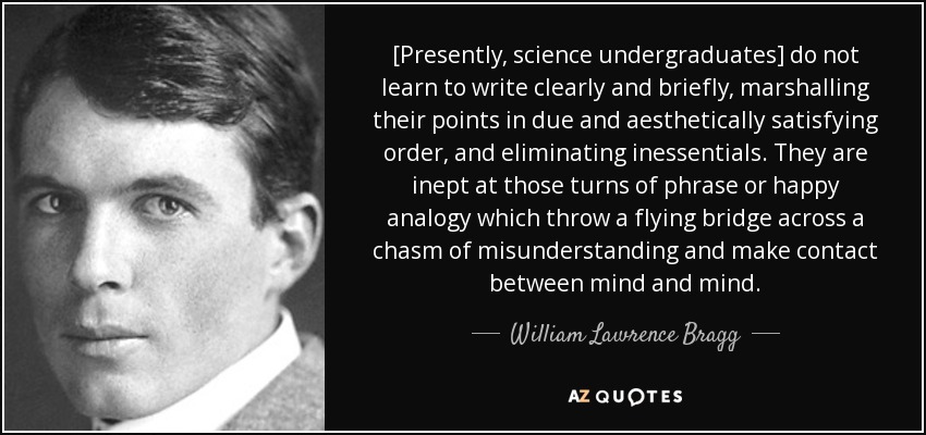 [Presently, science undergraduates] do not learn to write clearly and briefly, marshalling their points in due and aesthetically satisfying order, and eliminating inessentials. They are inept at those turns of phrase or happy analogy which throw a flying bridge across a chasm of misunderstanding and make contact between mind and mind. - William Lawrence Bragg
