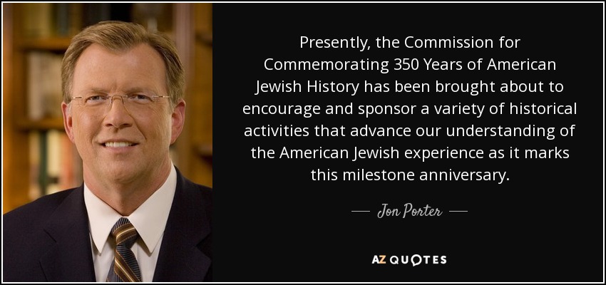Presently, the Commission for Commemorating 350 Years of American Jewish History has been brought about to encourage and sponsor a variety of historical activities that advance our understanding of the American Jewish experience as it marks this milestone anniversary. - Jon Porter