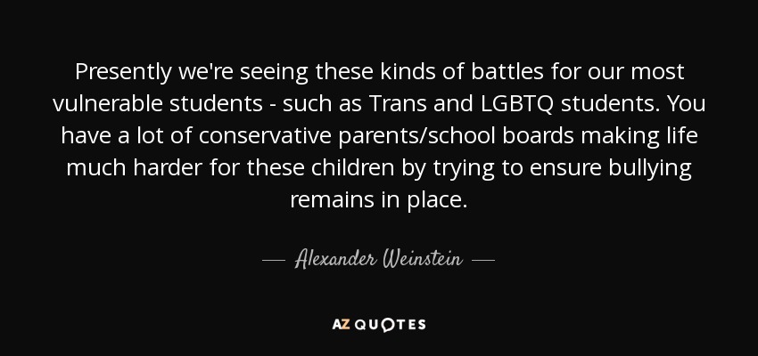 Presently we're seeing these kinds of battles for our most vulnerable students - such as Trans and LGBTQ students. You have a lot of conservative parents/school boards making life much harder for these children by trying to ensure bullying remains in place. - Alexander Weinstein