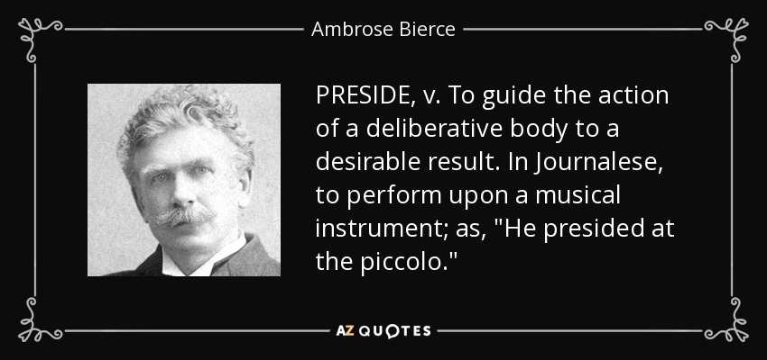 PRESIDE, v. To guide the action of a deliberative body to a desirable result. In Journalese, to perform upon a musical instrument; as, 