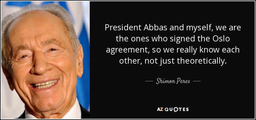 President Abbas and myself, we are the ones who signed the Oslo agreement, so we really know each other, not just theoretically. - Shimon Peres