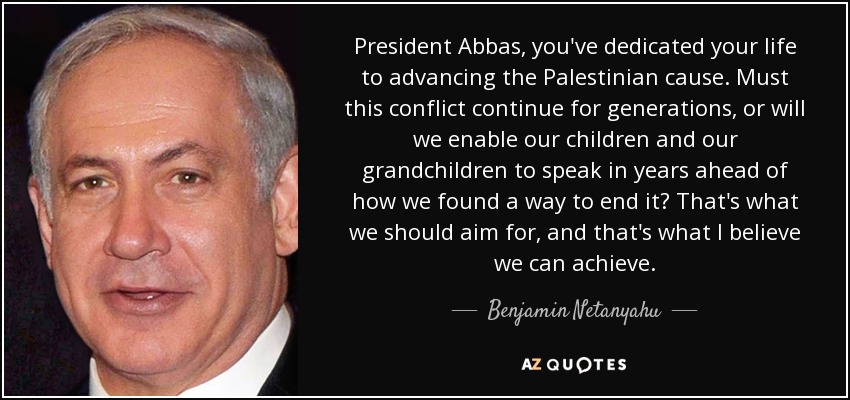 President Abbas, you've dedicated your life to advancing the Palestinian cause. Must this conflict continue for generations, or will we enable our children and our grandchildren to speak in years ahead of how we found a way to end it? That's what we should aim for, and that's what I believe we can achieve. - Benjamin Netanyahu