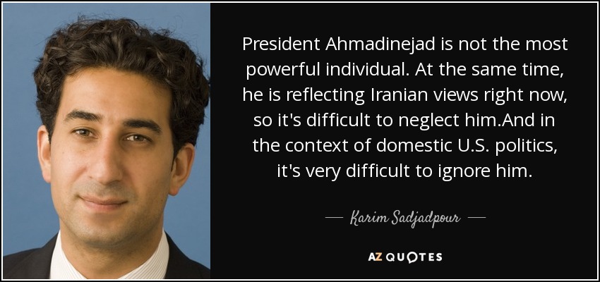 President Ahmadinejad is not the most powerful individual. At the same time, he is reflecting Iranian views right now, so it's difficult to neglect him.And in the context of domestic U.S. politics, it's very difficult to ignore him. - Karim Sadjadpour
