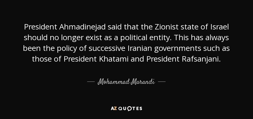 President Ahmadinejad said that the Zionist state of Israel should no longer exist as a political entity. This has always been the policy of successive Iranian governments such as those of President Khatami and President Rafsanjani. - Mohammad Marandi