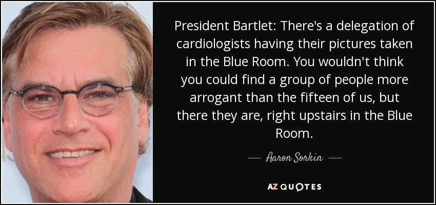 President Bartlet: There's a delegation of cardiologists having their pictures taken in the Blue Room. You wouldn't think you could find a group of people more arrogant than the fifteen of us, but there they are, right upstairs in the Blue Room. - Aaron Sorkin
