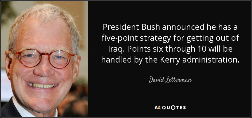 President Bush announced he has a five-point strategy for getting out of Iraq. Points six through 10 will be handled by the Kerry administration. - David Letterman