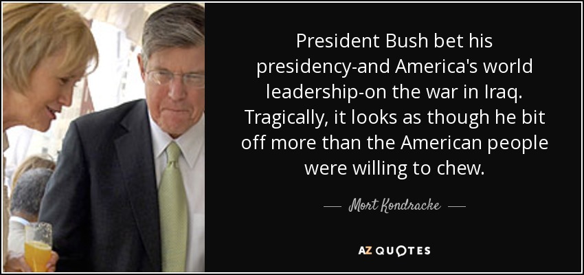 President Bush bet his presidency-and America's world leadership-on the war in Iraq. Tragically, it looks as though he bit off more than the American people were willing to chew. - Mort Kondracke