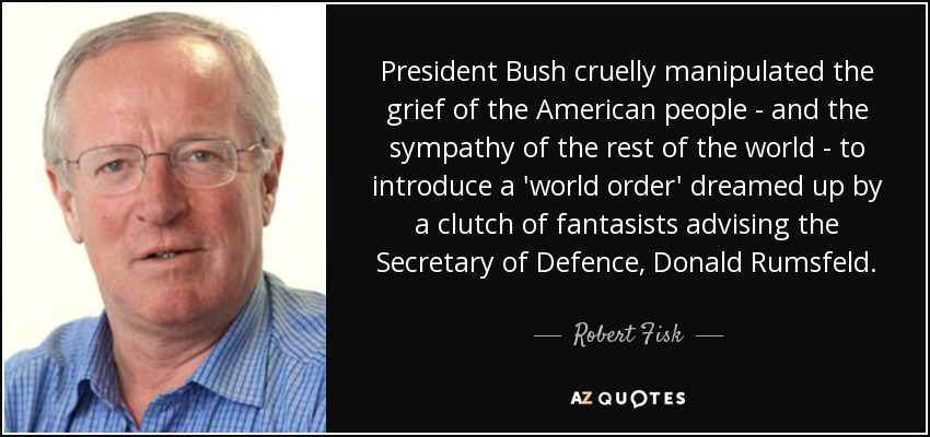 President Bush cruelly manipulated the grief of the American people - and the sympathy of the rest of the world - to introduce a 'world order' dreamed up by a clutch of fantasists advising the Secretary of Defence, Donald Rumsfeld. - Robert Fisk