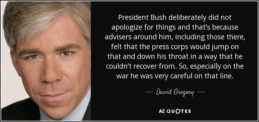 President Bush deliberately did not apologize for things and that’s because advisers around him, including those there, felt that the press corps would jump on that and down his throat in a way that he couldn’t recover from. So, especially on the war he was very careful on that line. - David Gregory
