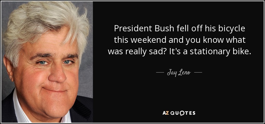 President Bush fell off his bicycle this weekend and you know what was really sad? It's a stationary bike. - Jay Leno