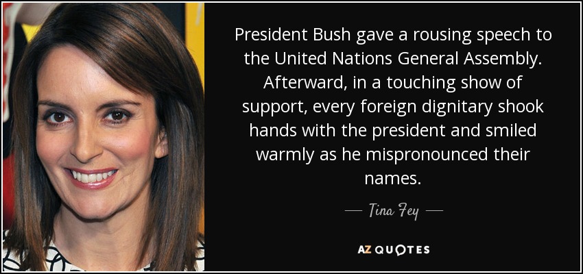 President Bush gave a rousing speech to the United Nations General Assembly. Afterward, in a touching show of support, every foreign dignitary shook hands with the president and smiled warmly as he mispronounced their names. - Tina Fey
