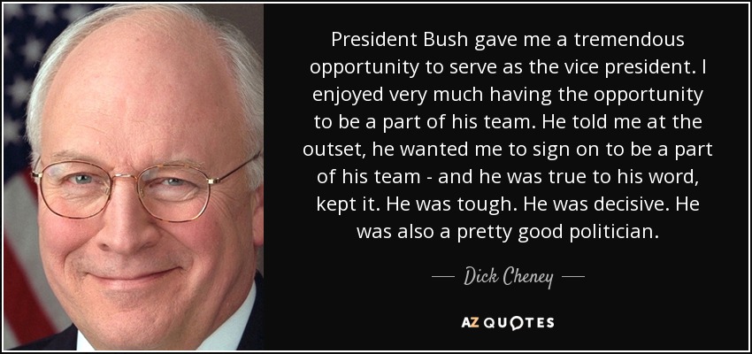 President Bush gave me a tremendous opportunity to serve as the vice president. I enjoyed very much having the opportunity to be a part of his team. He told me at the outset, he wanted me to sign on to be a part of his team - and he was true to his word, kept it. He was tough. He was decisive. He was also a pretty good politician. - Dick Cheney