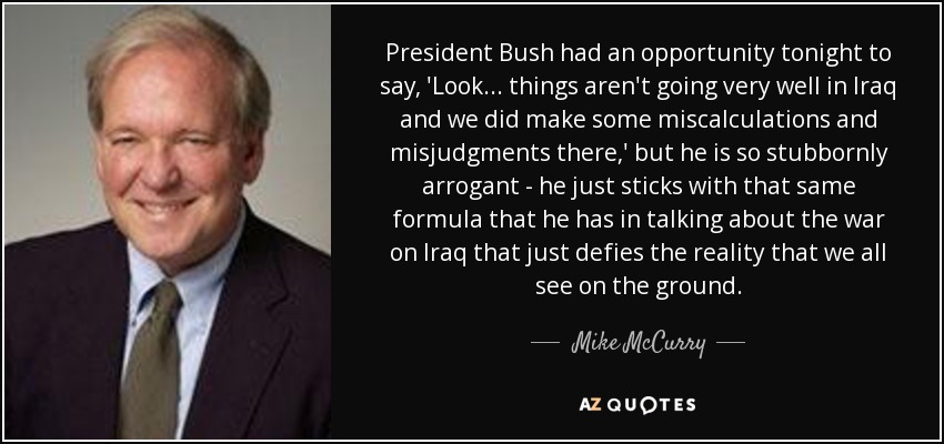 President Bush had an opportunity tonight to say, 'Look ... things aren't going very well in Iraq and we did make some miscalculations and misjudgments there,' but he is so stubbornly arrogant - he just sticks with that same formula that he has in talking about the war on Iraq that just defies the reality that we all see on the ground. - Mike McCurry