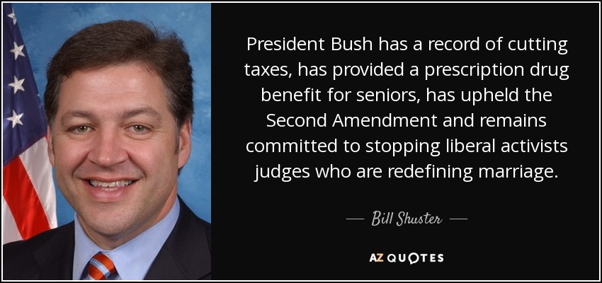 President Bush has a record of cutting taxes, has provided a prescription drug benefit for seniors, has upheld the Second Amendment and remains committed to stopping liberal activists judges who are redefining marriage. - Bill Shuster