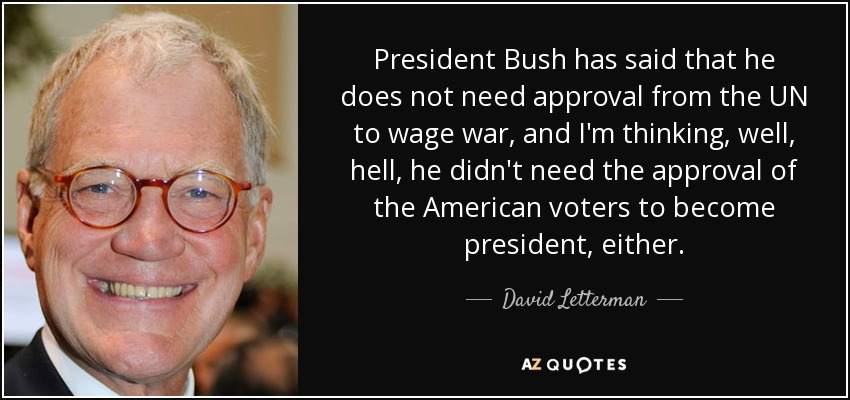 President Bush has said that he does not need approval from the UN to wage war, and I'm thinking, well, hell, he didn't need the approval of the American voters to become president, either. - David Letterman