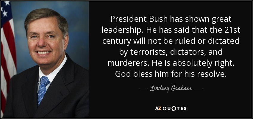President Bush has shown great leadership. He has said that the 21st century will not be ruled or dictated by terrorists, dictators, and murderers. He is absolutely right. God bless him for his resolve. - Lindsey Graham