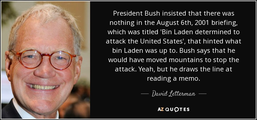 President Bush insisted that there was nothing in the August 6th, 2001 briefing, which was titled 'Bin Laden determined to attack the United States', that hinted what bin Laden was up to. Bush says that he would have moved mountains to stop the attack. Yeah, but he draws the line at reading a memo. - David Letterman