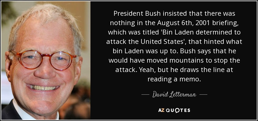 President Bush insisted that there was nothing in the August 6th, 2001 briefing, which was titled 'Bin Laden determined to attack the United States', that hinted what bin Laden was up to. Bush says that he would have moved mountains to stop the attack. Yeah, but he draws the line at reading a memo. - David Letterman
